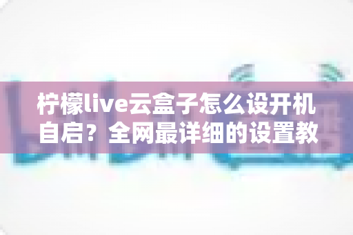 柠檬live云盒子怎么设开机自启？全网最详细的设置教程与常见问题解答