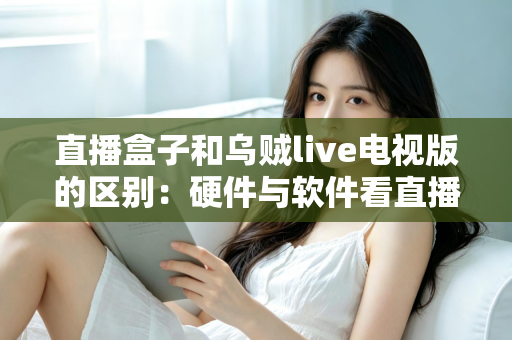 直播盒子和乌贼live电视版的区别:硬件与软件看直播的全方位对比解析 直播盒子和乌贼live电视版的区别:硬件与软件看直播的全方位对比解析