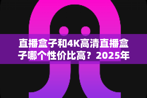 直播盒子和4K高清直播盒子哪个性价比高？2025年最全选购指南帮你避坑