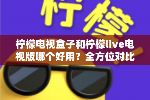 柠檬电视盒子和柠檬live电视版哪个好用？全方位对比评测与选购指南一文讲透