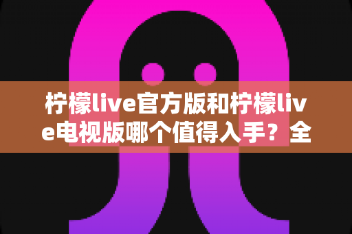 柠檬live官方版和柠檬live电视版哪个值得入手?全方位对比评测与选购指南助你做出明智决定 柠檬live官方版和柠檬live电视版哪个值得入手?全方位对比评测与选购指南助你做出明智决定
