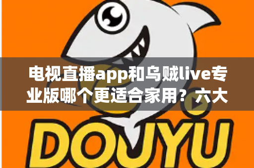 电视直播app和乌贼live专业版哪个更适合家用？六大维度深度对比与实用选购指南