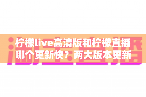 柠檬live高清版和柠檬直播哪个更新快？两大版本更新速度与体验全面对比解析