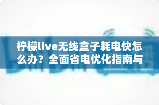 柠檬live无线盒子耗电快怎么办?全面省电优化指南与故障排查技巧助你延长续航 柠檬live无线盒子耗电快怎么办?全面省电优化指南与故障排查技巧助你延长续航