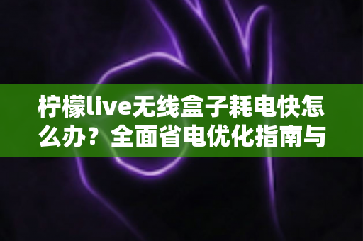 柠檬live无线盒子耗电快怎么办?全面省电优化指南与故障排查技巧助你延长续航 柠檬live无线盒子耗电快怎么办?全面省电优化指南与故障排查技巧助你延长续航