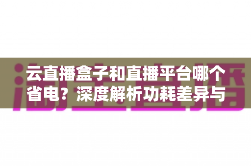 云直播盒子和直播平台哪个省电？深度解析功耗差异与最佳省电选择指南