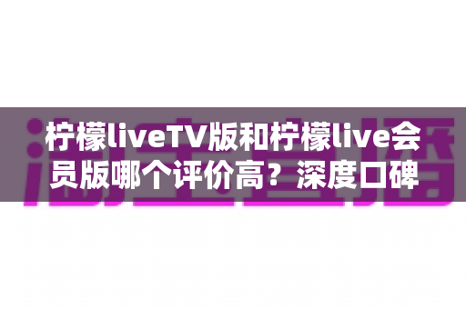 柠檬liveTV版和柠檬live会员版哪个评价高？深度口碑对比与选购全指南