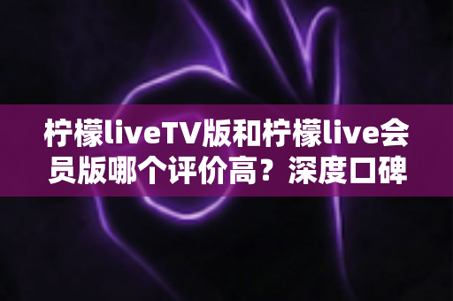 柠檬liveTV版和柠檬live会员版哪个评价高？深度口碑对比与选购全指南