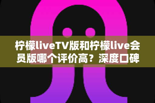 柠檬liveTV版和柠檬live会员版哪个评价高？深度口碑对比与选购全指南