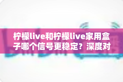 柠檬live和柠檬live家用盒子哪个信号更稳定？深度对比测评与选购指南