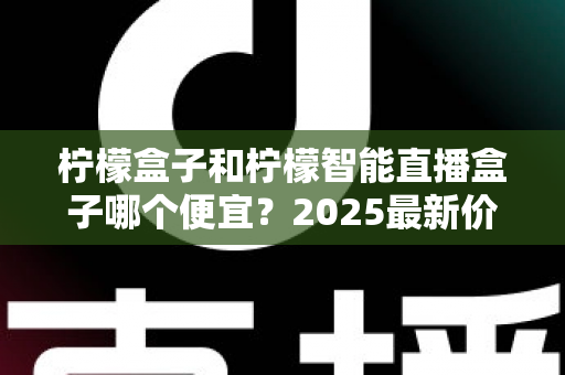 柠檬盒子和柠檬智能直播盒子哪个便宜?2025最新价格对比与高性价比选购全攻略 柠檬盒子和柠檬智能直播盒子哪个便宜?2025最新价格对比与高性价比选购全攻略