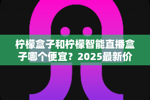 柠檬盒子和柠檬智能直播盒子哪个便宜？2025最新价格对比与高性价比选购全攻略