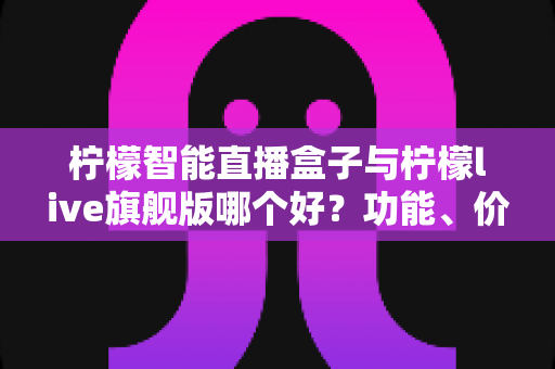 柠檬智能直播盒子与柠檬live旗舰版哪个好？功能、价格与适用人群全面对比指南