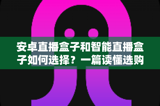 安卓直播盒子和智能直播盒子如何选择？一篇读懂选购要点与避坑指南的全能攻略