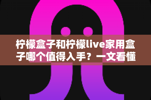 柠檬盒子和柠檬live家用盒子哪个值得入手?一文看懂两款电视盒子的真实差异与选购建议 柠檬盒子和柠檬live家用盒子哪个值得入手?一文看懂两款电视盒子的真实差异与选购建议