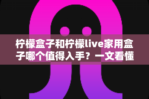 柠檬盒子和柠檬live家用盒子哪个值得入手?一文看懂两款电视盒子的真实差异与选购建议 柠檬盒子和柠檬live家用盒子哪个值得入手?一文看懂两款电视盒子的真实差异与选购建议