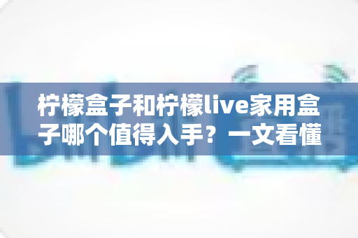 柠檬盒子和柠檬live家用盒子哪个值得入手?一文看懂两款电视盒子的真实差异与选购建议 柠檬盒子和柠檬live家用盒子哪个值得入手?一文看懂两款电视盒子的真实差异与选购建议