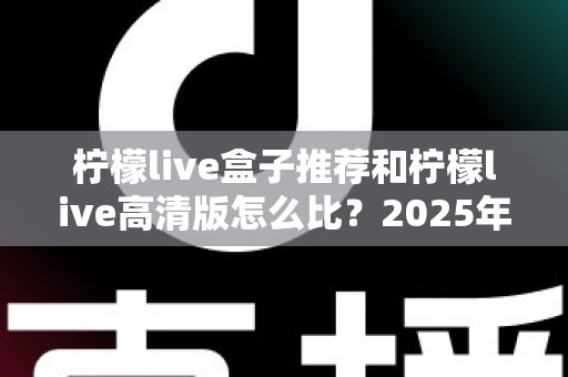 柠檬live盒子推荐和柠檬live高清版怎么比?2025年电视盒子选购与版本对比全指南 柠檬live盒子推荐和柠檬live高清版怎么比?2025年电视盒子选购与版本对比全指南