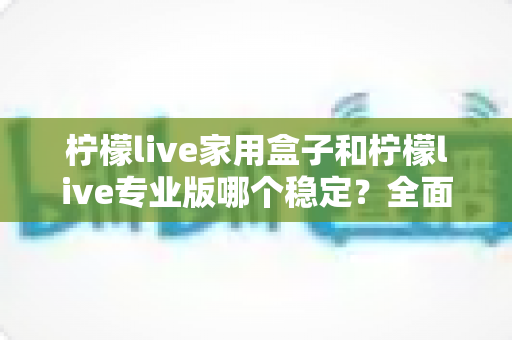 柠檬live家用盒子和柠檬live专业版哪个稳定？全面深度对比解析，帮你选对观影方案不踩坑