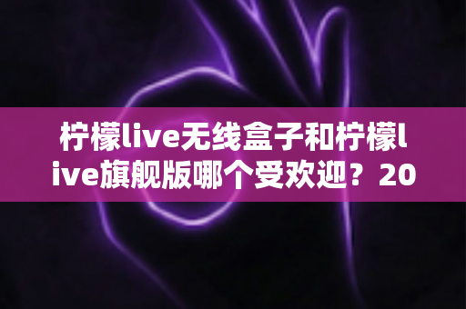 柠檬live无线盒子和柠檬live旗舰版哪个受欢迎？2025年最全对比选购指南，看完不再纠结！