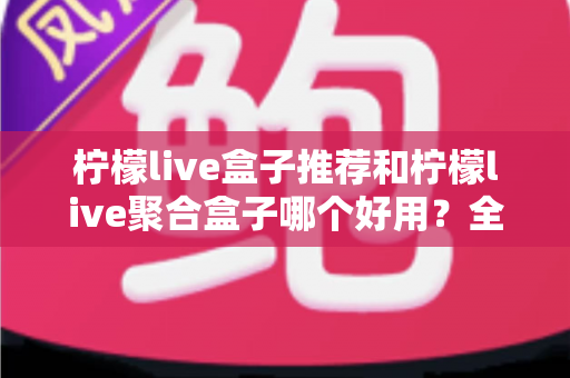 柠檬live盒子推荐和柠檬live聚合盒子哪个好用?全面对比解析,帮你找到最适合的电视观影方案 柠檬live盒子推荐和柠檬live聚合盒子哪个好用?全面对比解析,帮你找到最适合的电视观影方案