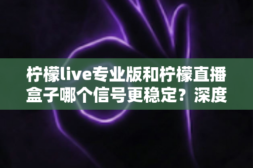 柠檬live专业版和柠檬直播盒子哪个信号更稳定?深度对比分析与选购全指南 柠檬live专业版和柠檬直播盒子哪个信号更稳定?深度对比分析与选购全指南