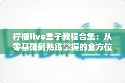 柠檬live盒子教程合集：从零基础到熟练掌握的全方位实用指南