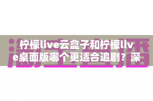 柠檬live云盒子和柠檬live桌面版哪个更适合追剧?深度对比解析与选购指南 柠檬live云盒子和柠檬live桌面版哪个更适合追剧?深度对比解析与选购指南