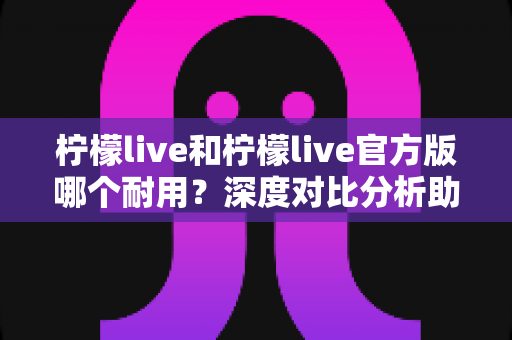 柠檬live和柠檬live官方版哪个耐用？深度对比分析助你做出正确选择