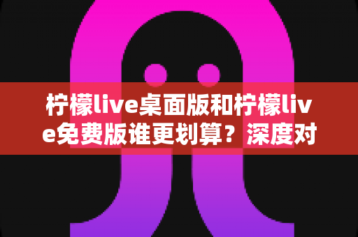 柠檬live桌面版和柠檬live免费版谁更划算？深度对比帮你做出最佳选择
