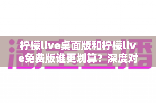 柠檬live桌面版和柠檬live免费版谁更划算？深度对比帮你做出最佳选择