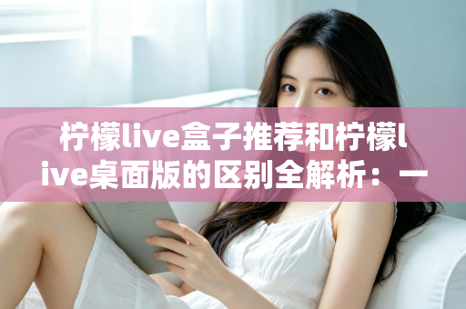 柠檬live盒子推荐和柠檬live桌面版的区别全解析:一文看懂如何选择最适合你的版本 柠檬live盒子推荐和柠檬live桌面版的区别全解析:一文看懂如何选择最适合你的版本