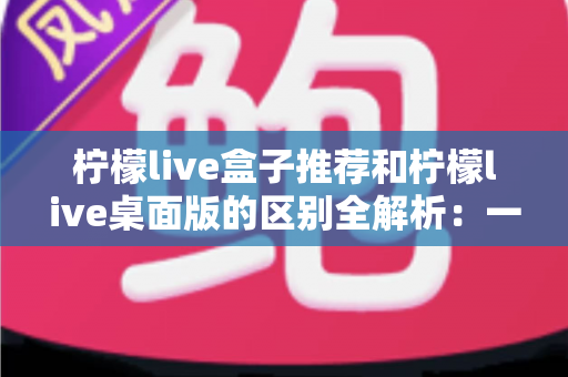 柠檬live盒子推荐和柠檬live桌面版的区别全解析:一文看懂如何选择最适合你的版本 柠檬live盒子推荐和柠檬live桌面版的区别全解析:一文看懂如何选择最适合你的版本
