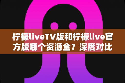 柠檬liveTV版和柠檬live官方版哪个资源全？深度对比解析与选择指南