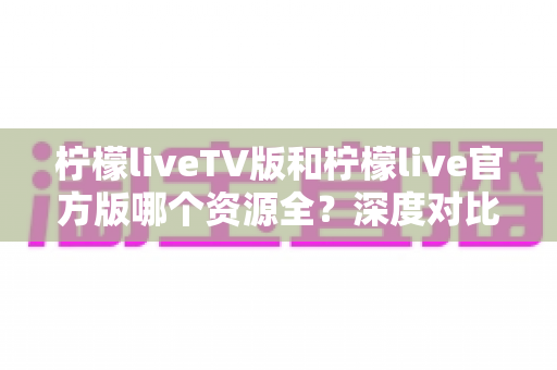 柠檬liveTV版和柠檬live官方版哪个资源全？深度对比解析与选择指南