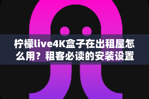 柠檬live4K盒子在出租屋怎么用?租客必读的安装设置与使用全攻略 柠檬live4K盒子在出租屋怎么用?租客必读的安装设置与使用全攻略
