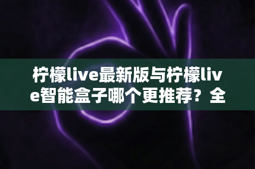 柠檬live最新版与柠檬live智能盒子哪个更推荐?全面对比帮你做出聪明选择 柠檬live最新版与柠檬live智能盒子哪个更推荐?全面对比帮你做出聪明选择