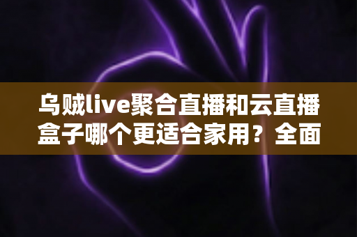 乌贼live聚合直播和云直播盒子哪个更适合家用？全面对比分析与选购指南助你轻松做决定