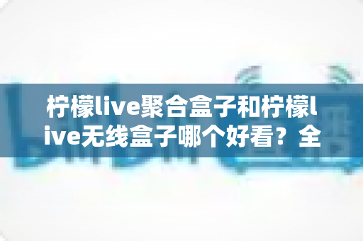 柠檬live聚合盒子和柠檬live无线盒子哪个好看?全面外观对比评测与选购指南 柠檬live聚合盒子和柠檬live无线盒子哪个好看?全面外观对比评测与选购指南