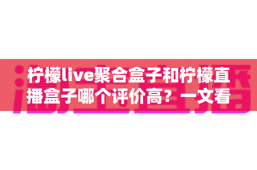 柠檬live聚合盒子和柠檬直播盒子哪个评价高？一文看懂两款产品的真实口碑差异