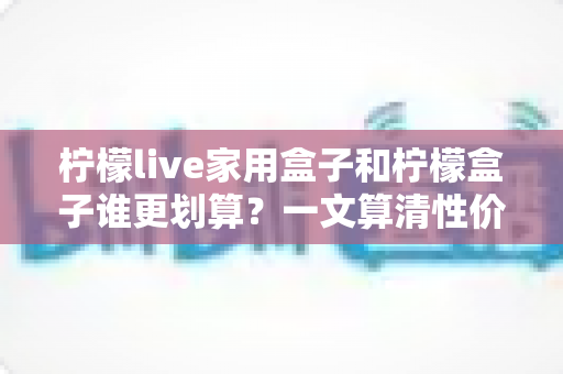 柠檬live家用盒子和柠檬盒子谁更划算？一文算清性价比总账与选购指南