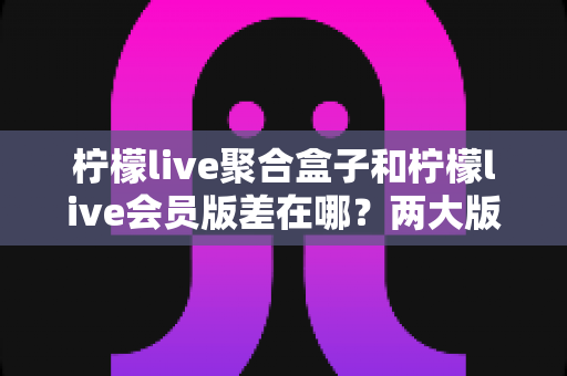 柠檬live聚合盒子和柠檬live会员版差在哪？两大版本核心区别全面解析，看完再选不吃亏