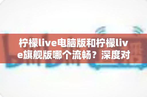 柠檬live电脑版和柠檬live旗舰版哪个流畅?深度对比分析与选购指南 柠檬live电脑版和柠檬live旗舰版哪个流畅?深度对比分析与选购指南