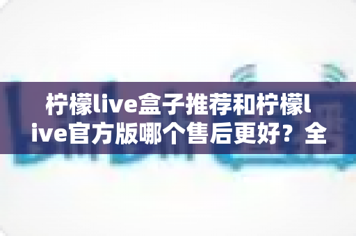 柠檬live盒子推荐和柠檬live官方版哪个售后更好?全方位对比评测帮你选对版本 柠檬live盒子推荐和柠檬live官方版哪个售后更好?全方位对比评测帮你选对版本