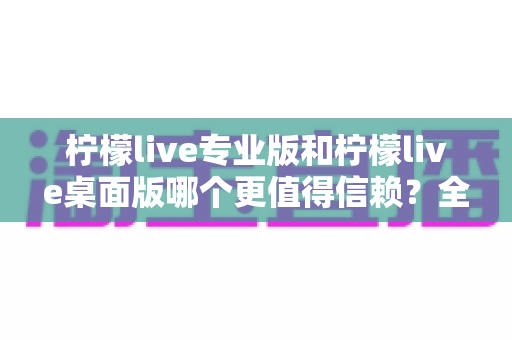 柠檬live专业版和柠檬live桌面版哪个更值得信赖？全方位深度对比测评与选购指南