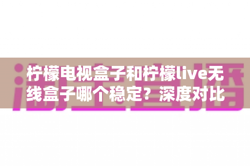 柠檬电视盒子和柠檬live无线盒子哪个稳定?深度对比解析与选购指南 柠檬电视盒子和柠檬live无线盒子哪个稳定?深度对比解析与选购指南