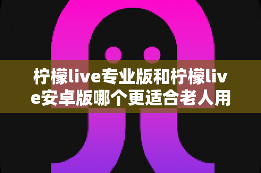 柠檬live专业版和柠檬live安卓版哪个更适合老人用?老年用户选版指南与实用建议 柠檬live专业版和柠檬live安卓版哪个更适合老人用?老年用户选版指南与实用建议