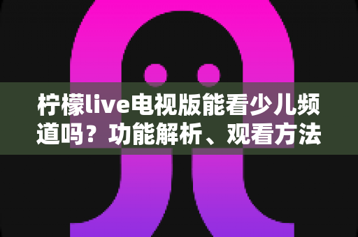 柠檬live电视版能看少儿频道吗?功能解析、观看方法与儿童安全观影全攻略 柠檬live电视版能看少儿频道吗?功能解析、观看方法与儿童安全观影全攻略