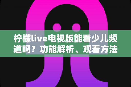 柠檬live电视版能看少儿频道吗?功能解析、观看方法与儿童安全观影全攻略 柠檬live电视版能看少儿频道吗?功能解析、观看方法与儿童安全观影全攻略