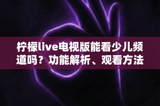 柠檬live电视版能看少儿频道吗？功能解析、观看方法与儿童安全观影全攻略